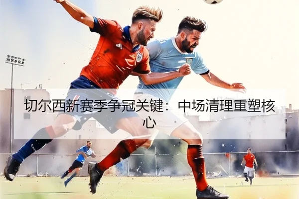 切尔西新赛季争冠关键：中场清理重塑核心